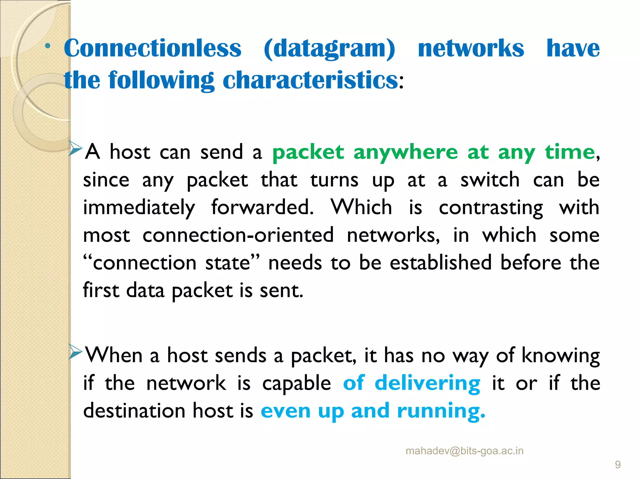 • Connectionless (datagram) networks have
the following characteristics:
A host can send a packet anywhere at any time,
since any packet that turns up at a switch can be
immediately forwarded. Which is contrasting with
most connection-oriented networks, in which some
“connection state” needs to be established before the
first data packet is sent.
When a host sends a packet, it has no way of knowing
if the network is capable of delivering it or if the
destination host is even up and running.
mahadev@bits-goa.ac.in
9
 
