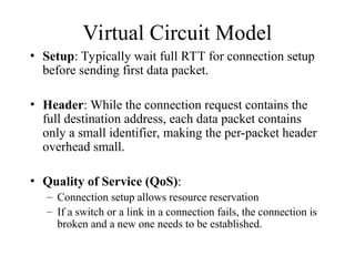 Virtual Circuit Model
• Setup: Typically wait full RTT for connection setup
before sending first data packet.
• Header: While the connection request contains the
full destination address, each data packet contains
only a small identifier, making the per-packet header
overhead small.
• Quality of Service (QoS):
– Connection setup allows resource reservation
– If a switch or a link in a connection fails, the connection is
broken and a new one needs to be established.
 