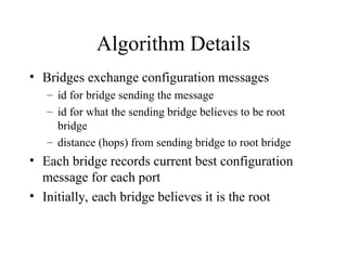 Algorithm Details
• Bridges exchange configuration messages
– id for bridge sending the message
– id for what the sending bridge believes to be root
bridge
– distance (hops) from sending bridge to root bridge
• Each bridge records current best configuration
message for each port
• Initially, each bridge believes it is the root
 