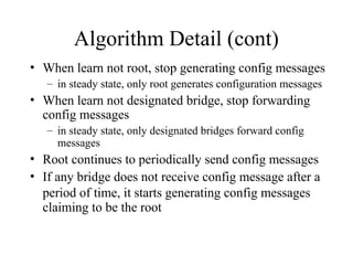 Algorithm Detail (cont)
• When learn not root, stop generating config messages
– in steady state, only root generates configuration messages
• When learn not designated bridge, stop forwarding
config messages
– in steady state, only designated bridges forward config
messages
• Root continues to periodically send config messages
• If any bridge does not receive config message after a
period of time, it starts generating config messages
claiming to be the root
 