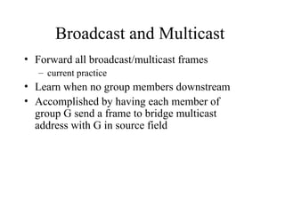 Broadcast and Multicast
• Forward all broadcast/multicast frames
– current practice
• Learn when no group members downstream
• Accomplished by having each member of
group G send a frame to bridge multicast
address with G in source field
 