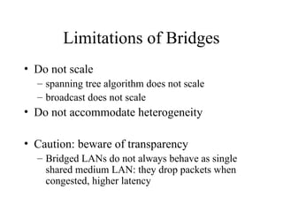 Limitations of Bridges
• Do not scale
– spanning tree algorithm does not scale
– broadcast does not scale
• Do not accommodate heterogeneity
• Caution: beware of transparency
– Bridged LANs do not always behave as single
shared medium LAN: they drop packets when
congested, higher latency
 
