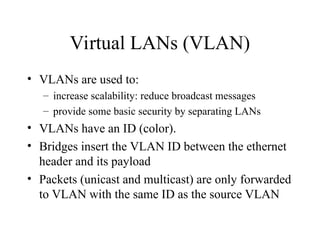 Virtual LANs (VLAN)
• VLANs are used to:
– increase scalability: reduce broadcast messages
– provide some basic security by separating LANs
• VLANs have an ID (color).
• Bridges insert the VLAN ID between the ethernet
header and its payload
• Packets (unicast and multicast) are only forwarded
to VLAN with the same ID as the source VLAN
 