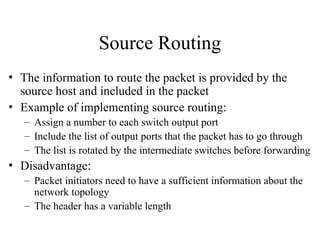 Source Routing
• The information to route the packet is provided by the
source host and included in the packet
• Example of implementing source routing:
– Assign a number to each switch output port
– Include the list of output ports that the packet has to go through
– The list is rotated by the intermediate switches before forwarding
• Disadvantage:
– Packet initiators need to have a sufficient information about the
network topology
– The header has a variable length
 