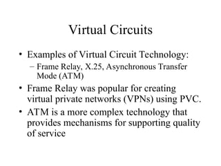 Virtual Circuits
• Examples of Virtual Circuit Technology:
– Frame Relay, X.25, Asynchronous Transfer
Mode (ATM)
• Frame Relay was popular for creating
virtual private networks (VPNs) using PVC.
• ATM is a more complex technology that
provides mechanisms for supporting quality
of service
 