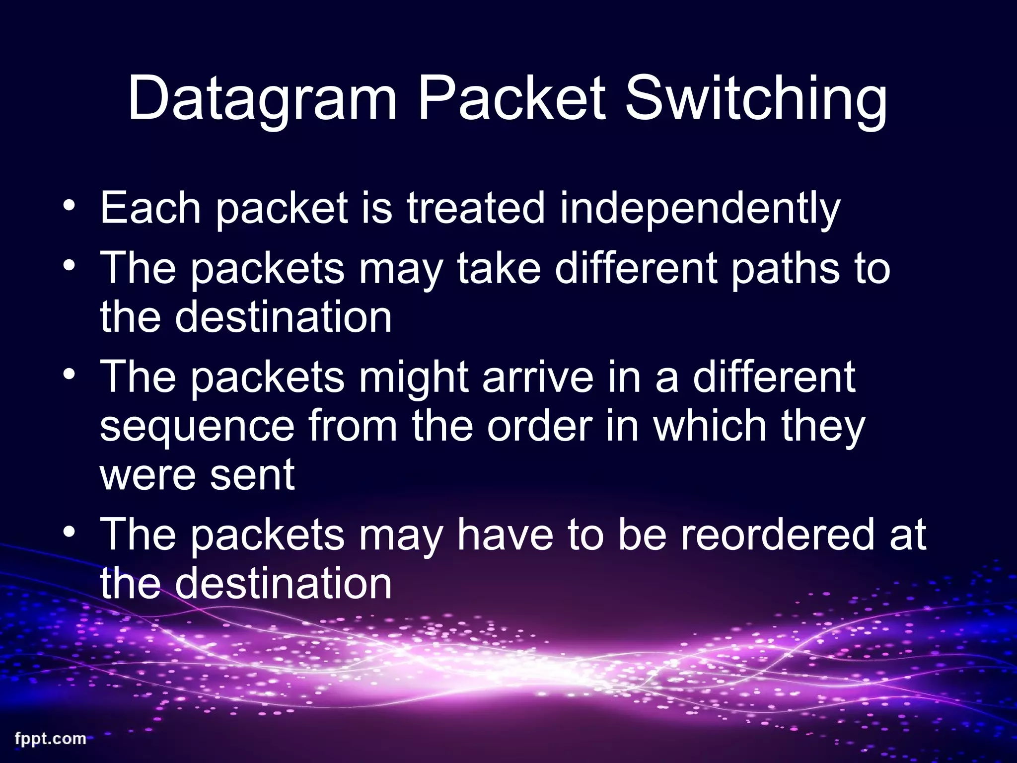 Datagram Packet Switching
• Each packet is treated independently
• The packets may take different paths to
the destination
• The packets might arrive in a different
sequence from the order in which they
were sent
• The packets may have to be reordered at
the destination
 