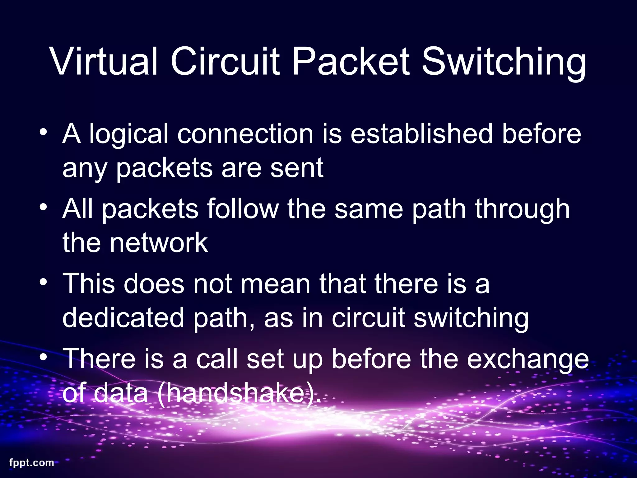 Virtual Circuit Packet Switching
• A logical connection is established before
any packets are sent
• All packets follow the same path through
the network
• This does not mean that there is a
dedicated path, as in circuit switching
• There is a call set up before the exchange
of data (handshake).
 