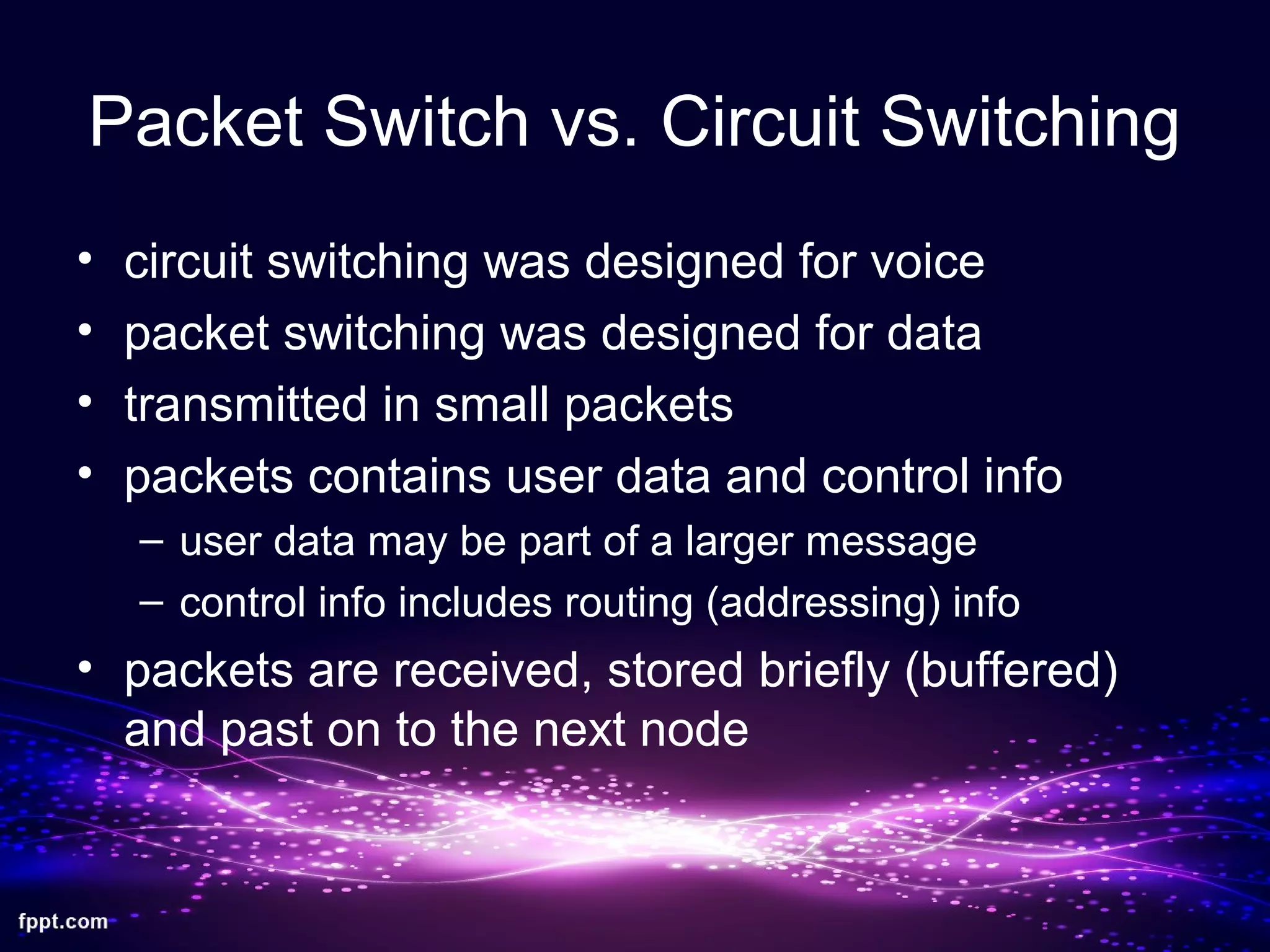 Packet Switch vs. Circuit Switching
• circuit switching was designed for voice
• packet switching was designed for data
• transmitted in small packets
• packets contains user data and control info
– user data may be part of a larger message
– control info includes routing (addressing) info
• packets are received, stored briefly (buffered)
and past on to the next node
 