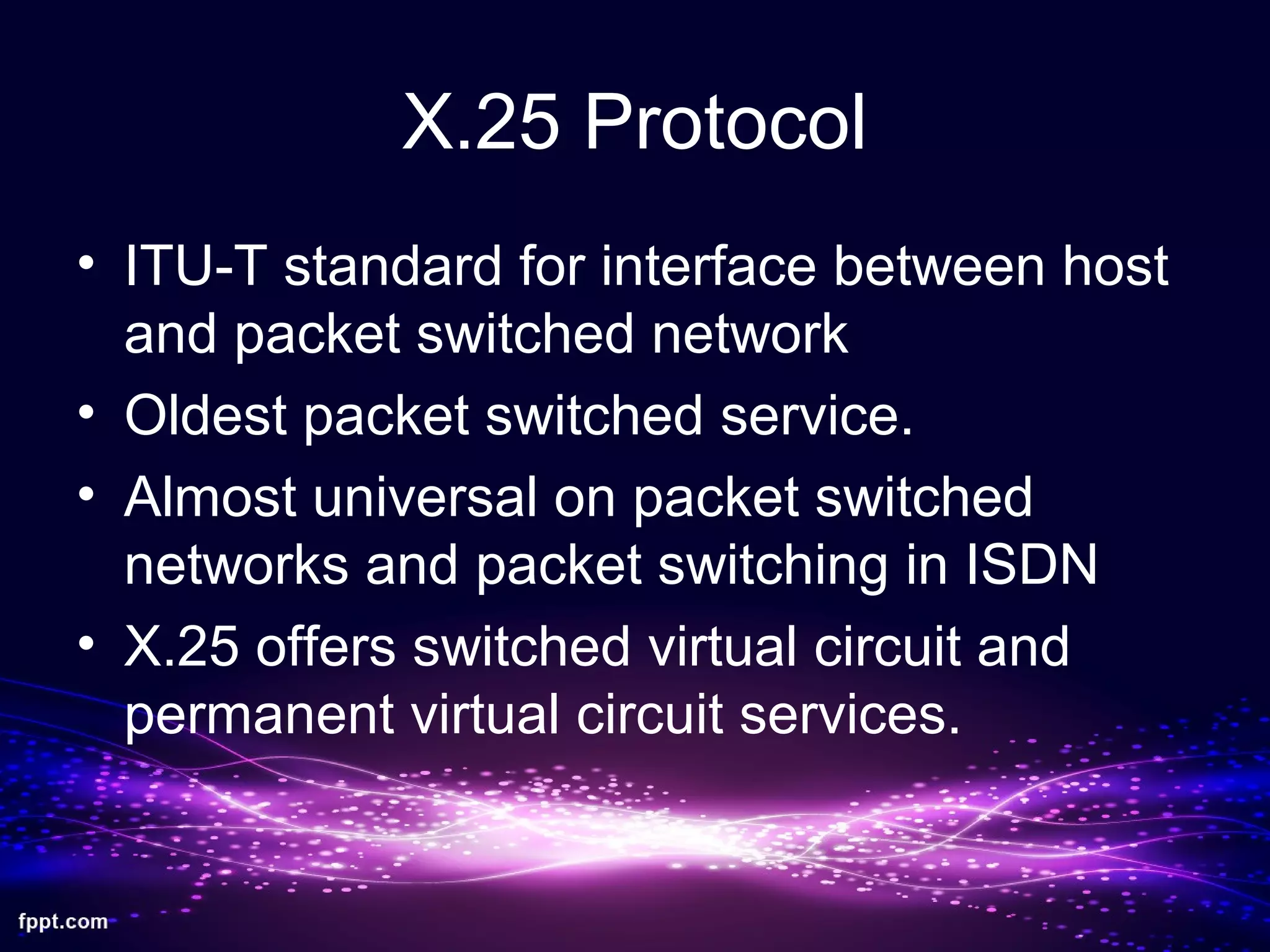 X.25 Protocol
• ITU-T standard for interface between host
and packet switched network
• Oldest packet switched service.
• Almost universal on packet switched
networks and packet switching in ISDN
• X.25 offers switched virtual circuit and
permanent virtual circuit services.
 