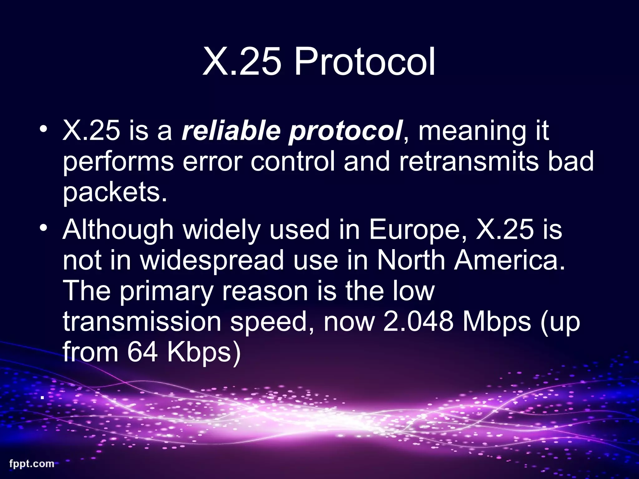 X.25 Protocol
• X.25 is a reliable protocol, meaning it
performs error control and retransmits bad
packets.
• Although widely used in Europe, X.25 is
not in widespread use in North America.
The primary reason is the low
transmission speed, now 2.048 Mbps (up
from 64 Kbps)
.
 