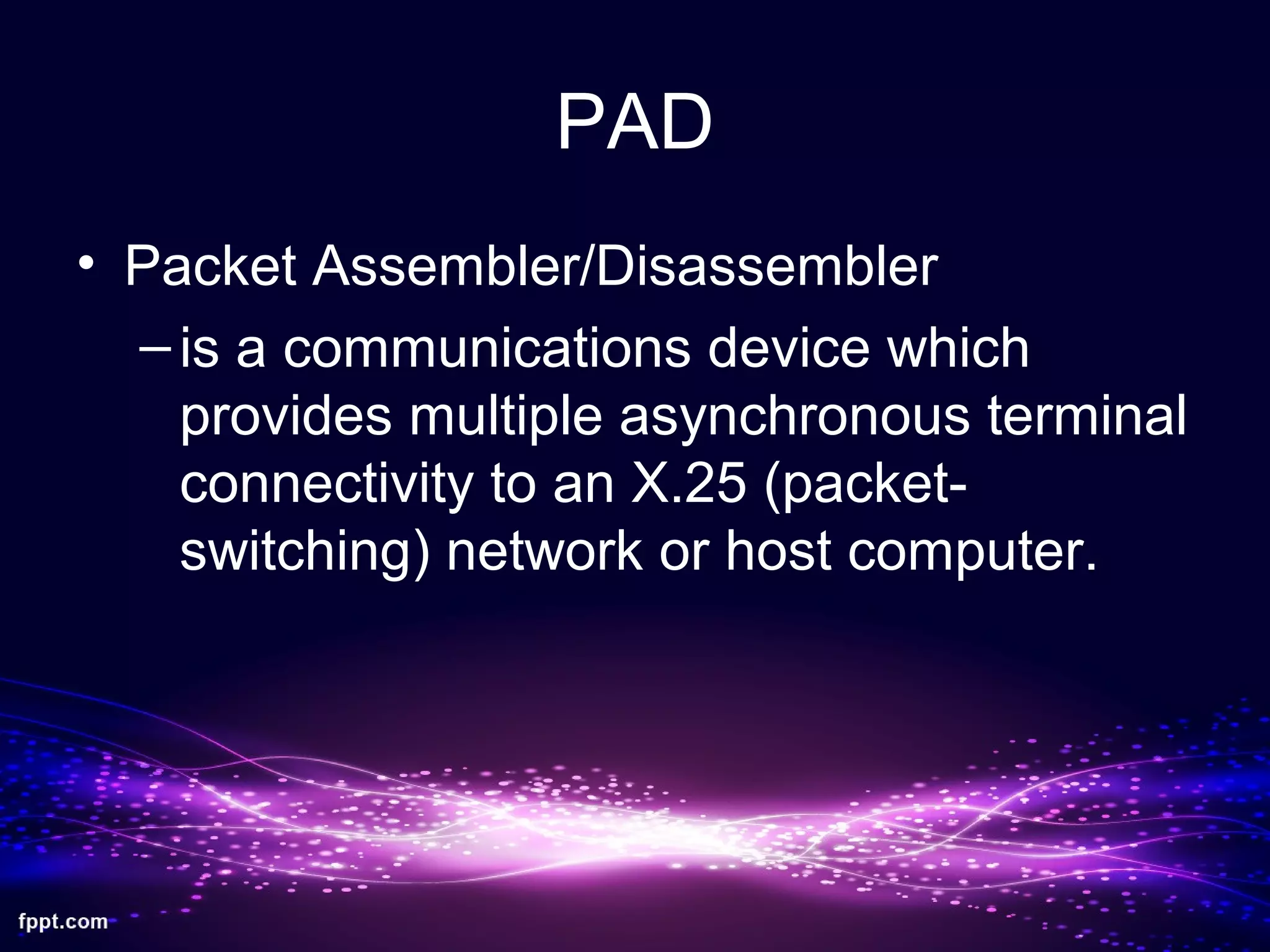 PAD
• Packet Assembler/Disassembler
–is a communications device which
provides multiple asynchronous terminal
connectivity to an X.25 (packet-
switching) network or host computer.
 