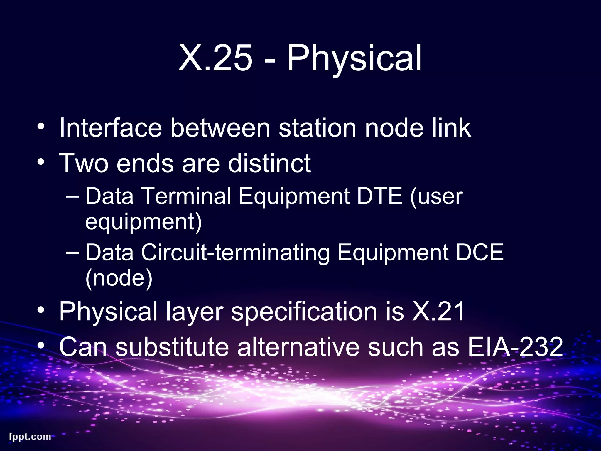 X.25 - Physical
• Interface between station node link
• Two ends are distinct
– Data Terminal Equipment DTE (user
equipment)
– Data Circuit-terminating Equipment DCE
(node)
• Physical layer specification is X.21
• Can substitute alternative such as EIA-232
 
