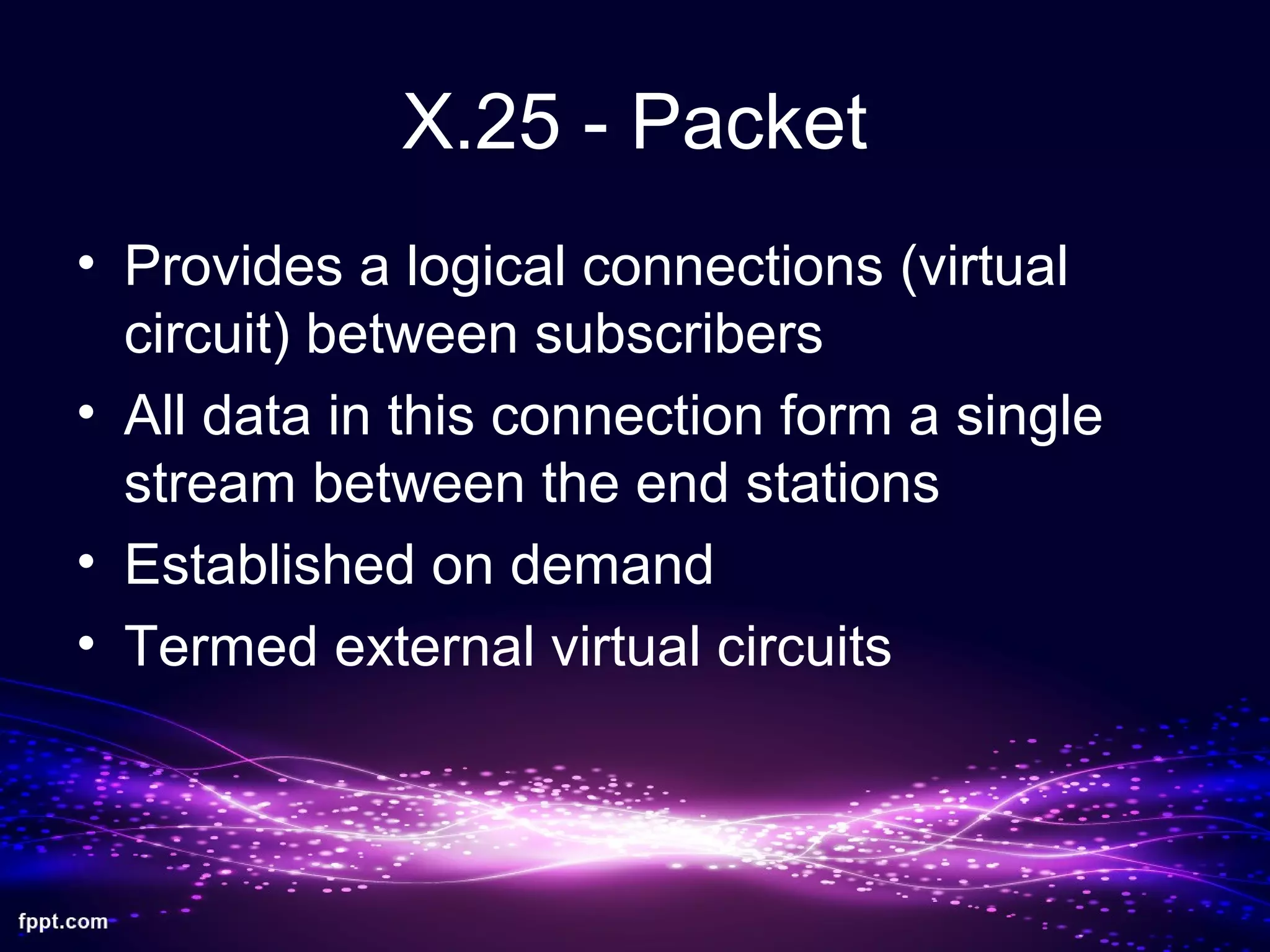 X.25 - Packet
• Provides a logical connections (virtual
circuit) between subscribers
• All data in this connection form a single
stream between the end stations
• Established on demand
• Termed external virtual circuits
 