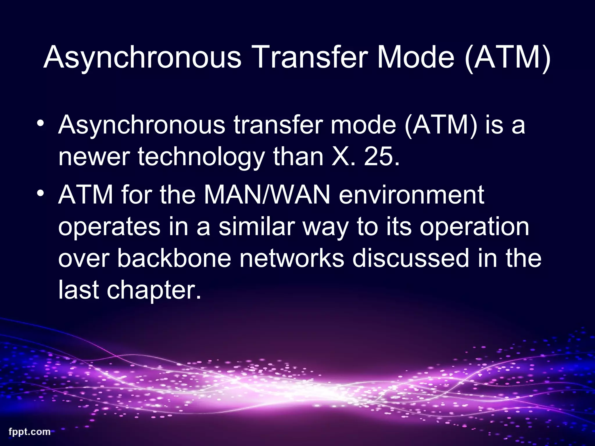 Asynchronous Transfer Mode (ATM)
• Asynchronous transfer mode (ATM) is a
newer technology than X. 25.
• ATM for the MAN/WAN environment
operates in a similar way to its operation
over backbone networks discussed in the
last chapter.
 