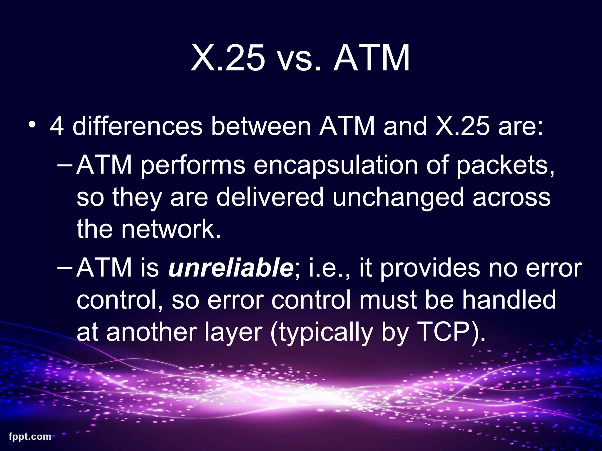 X.25 vs. ATM
• 4 differences between ATM and X.25 are:
–ATM performs encapsulation of packets,
so they are delivered unchanged across
the network.
–ATM is unreliable; i.e., it provides no error
control, so error control must be handled
at another layer (typically by TCP).
 
