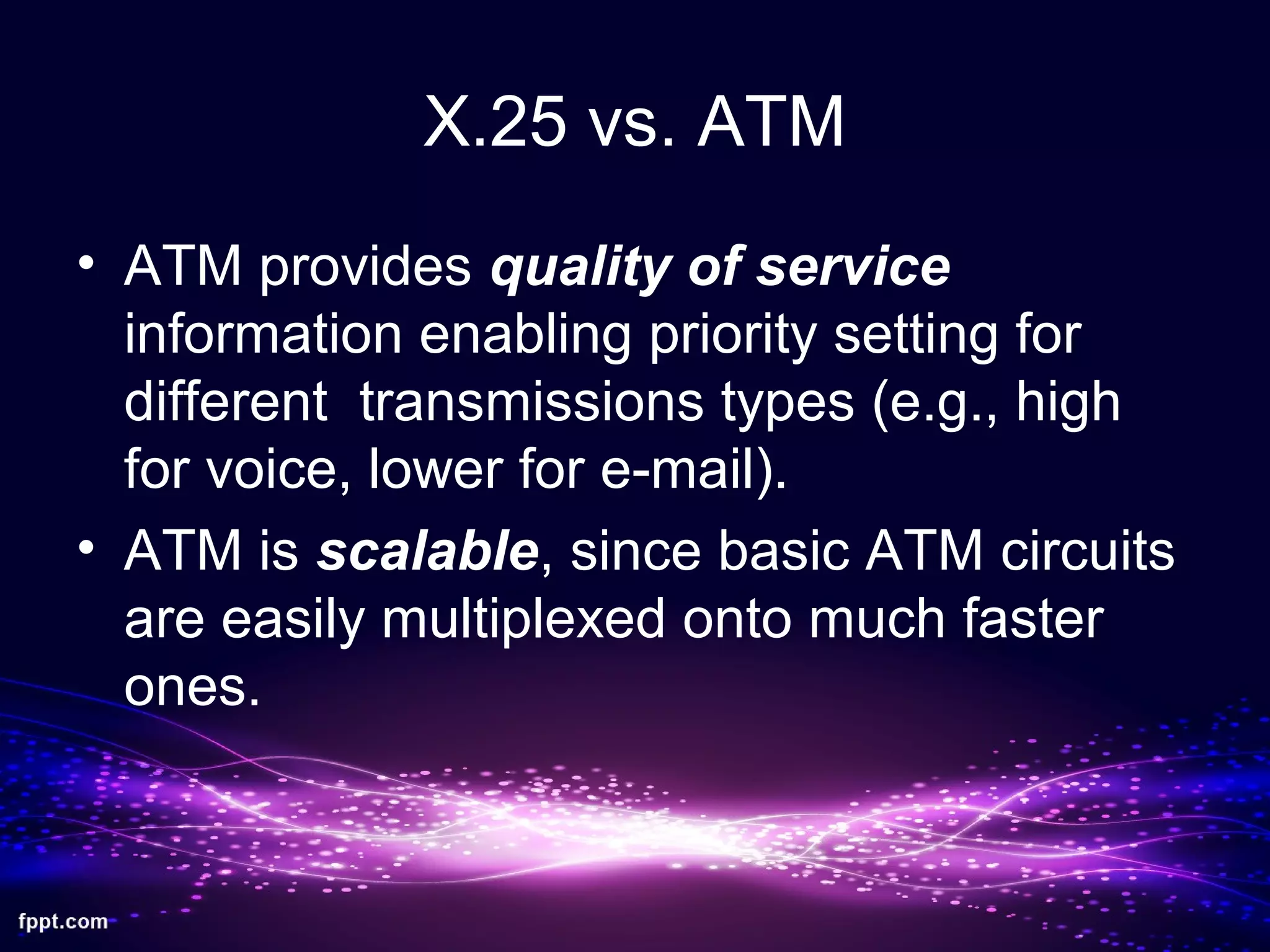 X.25 vs. ATM
• ATM provides quality of service
information enabling priority setting for
different transmissions types (e.g., high
for voice, lower for e-mail).
• ATM is scalable, since basic ATM circuits
are easily multiplexed onto much faster
ones.
 