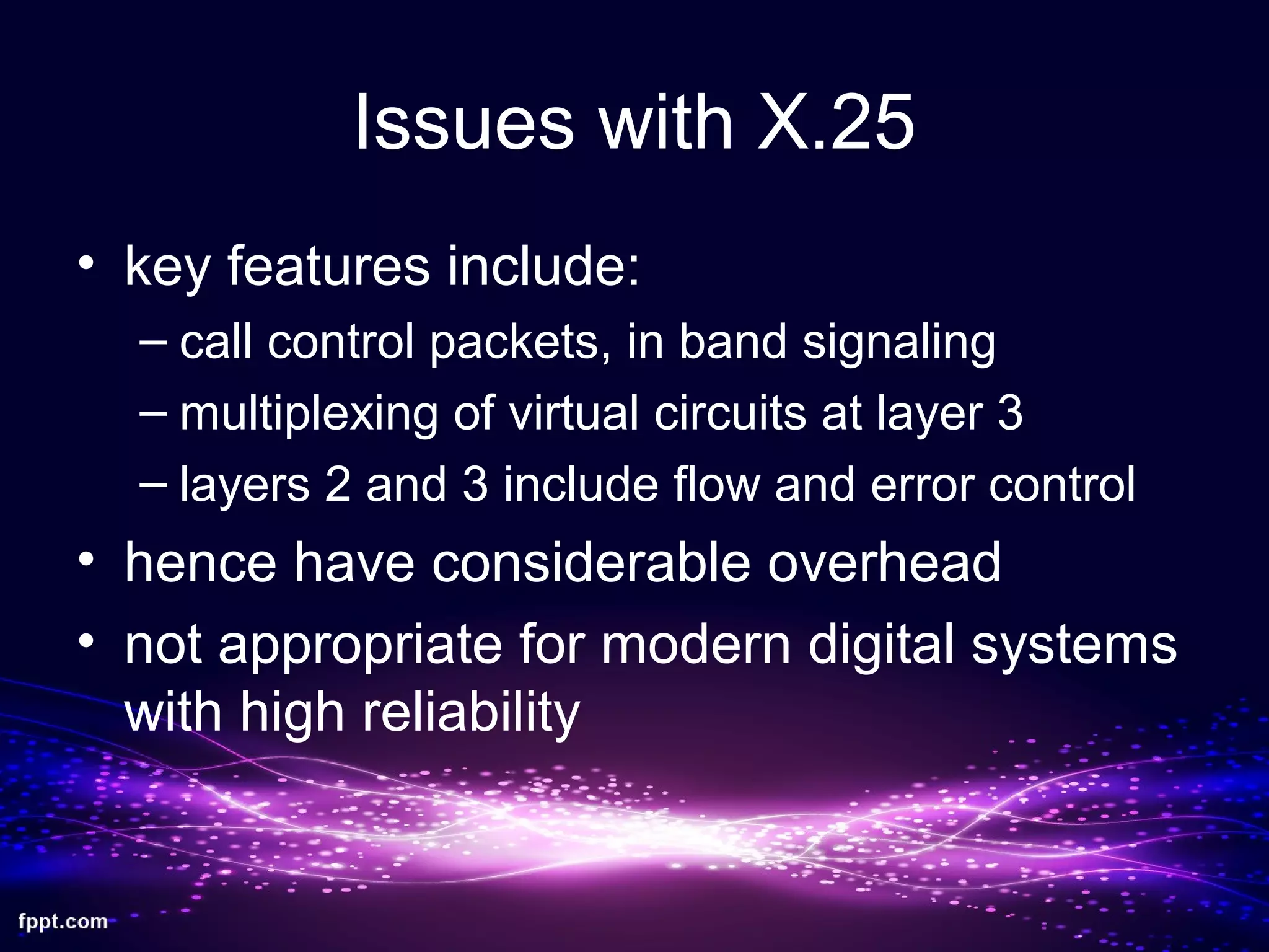 Issues with X.25
• key features include:
– call control packets, in band signaling
– multiplexing of virtual circuits at layer 3
– layers 2 and 3 include flow and error control
• hence have considerable overhead
• not appropriate for modern digital systems
with high reliability
 