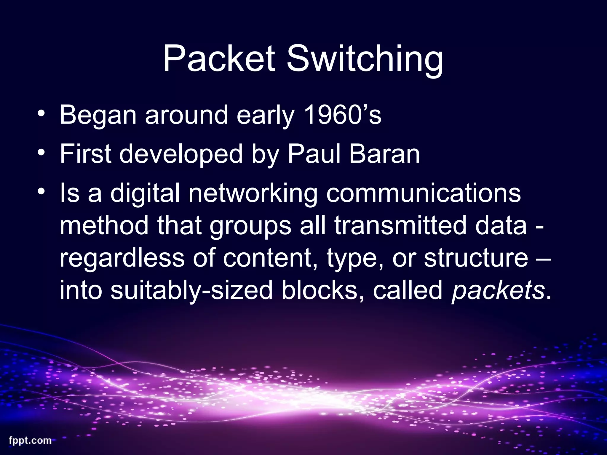 Packet Switching
• Began around early 1960’s
• First developed by Paul Baran
• Is a digital networking communications
method that groups all transmitted data -
regardless of content, type, or structure –
into suitably-sized blocks, called packets.
 