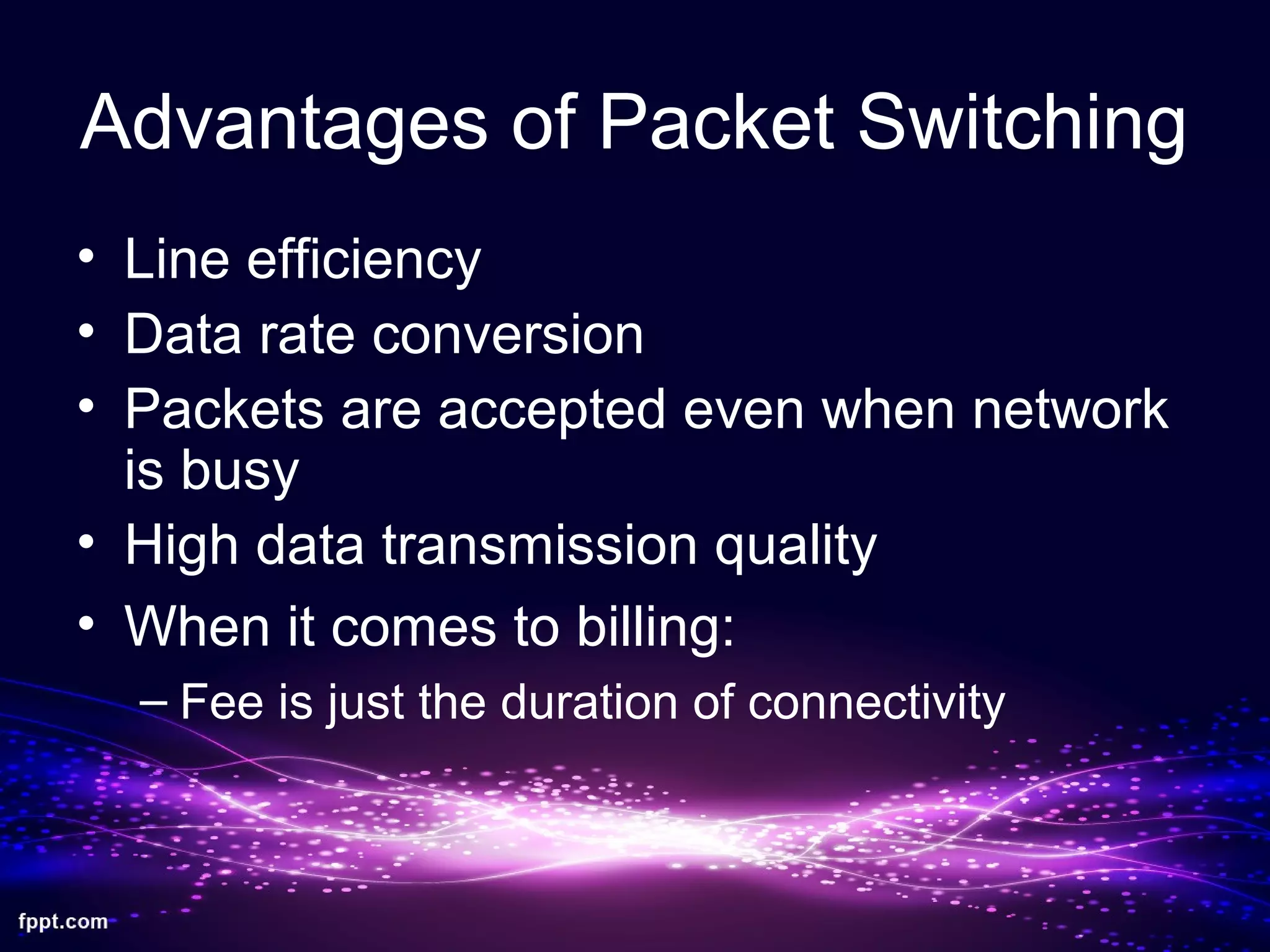 Advantages of Packet Switching
• Line efficiency
• Data rate conversion
• Packets are accepted even when network
is busy
• High data transmission quality
• When it comes to billing:
– Fee is just the duration of connectivity
 