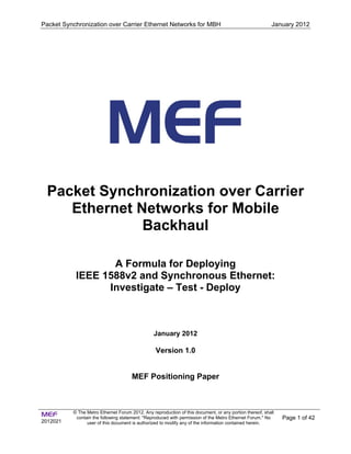 Packet Synchronization over Carrier Ethernet Networks for MBH January 2012
MEF
2012021
© The Metro Ethernet Forum 2012. Any reproduction of this document, or any portion thereof, shall
contain the following statement: "Reproduced with permission of the Metro Ethernet Forum." No
user of this document is authorized to modify any of the information contained herein.
Page 1 of 42
Packet Synchronization over Carrier
Ethernet Networks for Mobile
Backhaul
A Formula for Deploying
IEEE 1588v2 and Synchronous Ethernet:
Investigate – Test - Deploy
January 2012
Version 1.0
MEF Positioning Paper
 