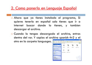 2. Como ponerlo en Lenguaje Español
Ahora que ya tienes instalado el programa, Si
quieres tenerlo en español solo tienes que ir a
internet buscar donde lo tienen, y tambien
descargar el archivo.
Cuando lo tengas descargado el archivo, entrasCuando lo tengas descargado el archivo, entras
dentro del rar. Y copias el archivo spanish tlv2 y el
otro en la carpeta languages.
 
