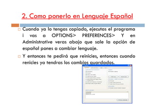 2. Como ponerlo en Lenguaje Español
Cuando ya lo tengas copiado, ejecutas el programa
i vas a OPTIONS> PREFERENCES> Y en
Administrative veras abajo que sale la opción de
español pones a cambiar lenguaje.
Y entonces te pedirá que reinicies, entonces cuandoY entonces te pedirá que reinicies, entonces cuando
renicies ya tendras los cambios guardados.
 