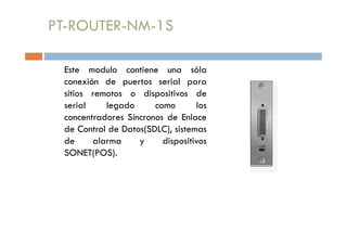 PT-ROUTER-NM-1S
Este modulo contiene una sóla
conexión de puertos serial para
sitios remotos o dispositivos de
serial legado como los
concentradores Síncronos de Enlace
de Control de Datos(SDLC), sistemas
de alarma y dispositivos
SONET(POS).
 