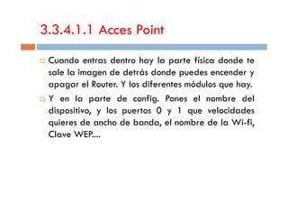 3.3.4.1.1 Acces Point
Cuando entras dentro hay la parte física donde te
sale la imagen de detrás donde puedes encender y
apagar el Router. Y los diferentes módulos que hay.
Y en la parte de config. Pones el nombre delY en la parte de config. Pones el nombre del
dispositivo, y los puertos 0 y 1 que velocidades
quieres de ancho de banda, el nombre de la Wi-fi,
Clave WEP....
 