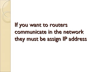 If you want to routers
communicate in the network
they must be assign IP address