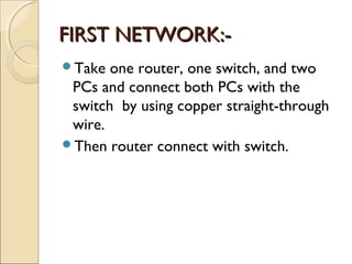 FIRST NETWORK:Take
one router, one switch, and two
PCs and connect both PCs with the
switch by using copper straight-through
wire.
Then router connect with switch.