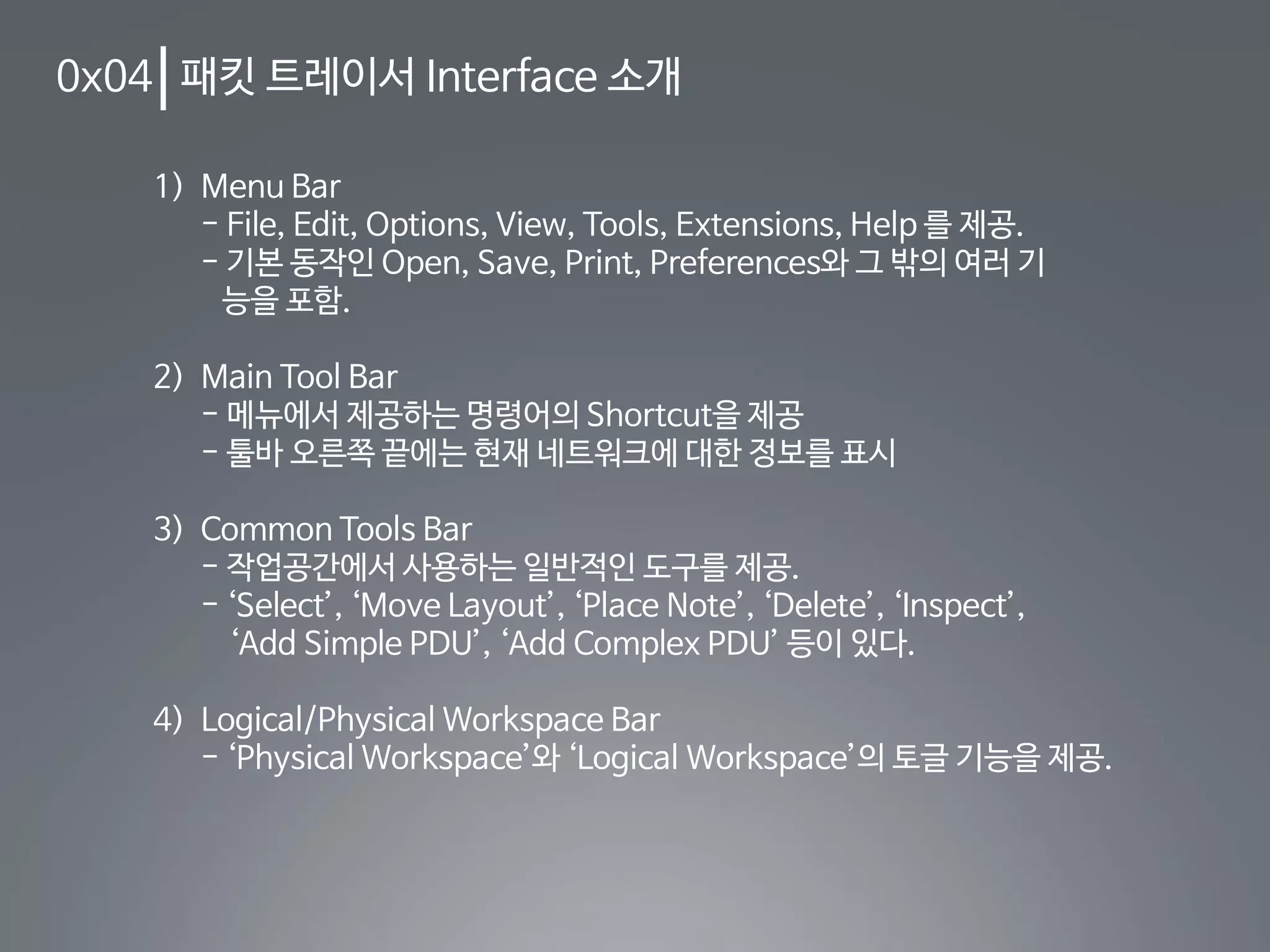 0x04 패킷 트레이서 Interface 소개
1) Menu Bar
- File, Edit, Options, View, Tools, Extensions, Help 를 제공.
- 기본 동작인 Open, Save, Print, Preferences와 그 밖의 여러 기
능을 포함.
2) Main Tool Bar
- 메뉴에서 제공하는 명령어의 Shortcut을 제공
- 툴바 오른쪽 끝에는 현재 네트워크에 대한 정보를 표시
3) Common Tools Bar
- 작업공간에서 사용하는 일반적인 도구를 제공.
- ‘Select’, ‘Move Layout’, ‘Place Note’, ‘Delete’, ‘Inspect’,
‘Add Simple PDU’, ‘Add Complex PDU’ 등이 있다.
4) Logical/Physical Workspace Bar
- ‘Physical Workspace’와 ‘Logical Workspace’의 토글 기능을 제공.
 