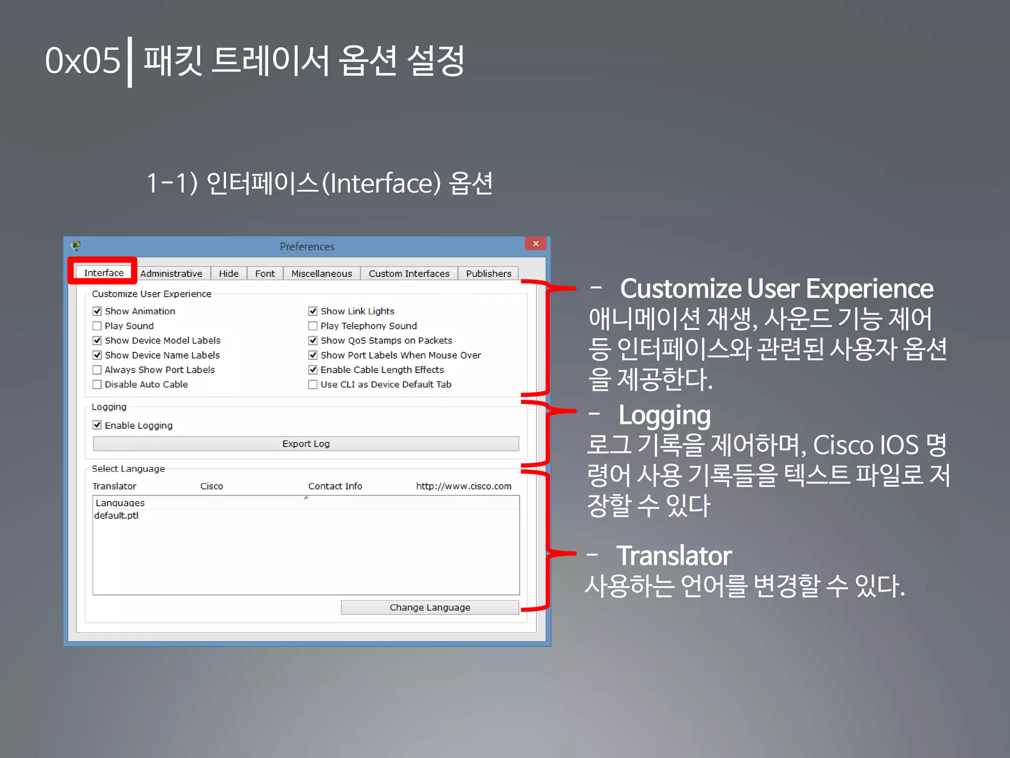 0x05 패킷 트레이서 옵션 설정
1-1) 인터페이스(Interface) 옵션
- Customize User Experience
애니메이션 재생, 사운드 기능 제어
등 인터페이스와 관련된 사용자 옵션
을 제공한다.
- Logging
로그 기록을 제어하며, Cisco IOS 명
령어 사용 기록들을 텍스트 파일로 저
장할 수 있다
- Translator
사용하는 언어를 변경할 수 있다.
 