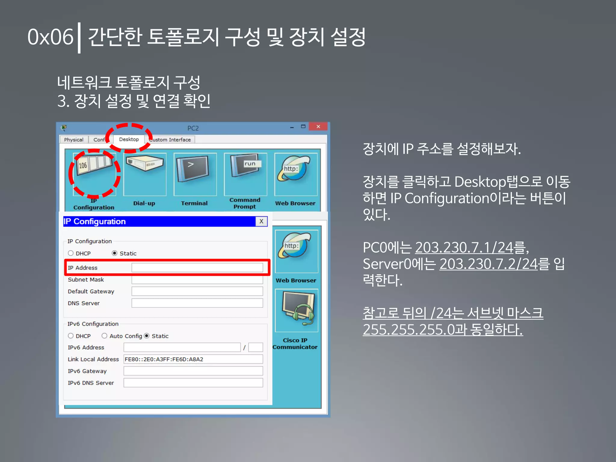 0x06 간단한 토폴로지 구성 및 장치 설정
네트워크 토폴로지 구성
3. 장치 설정 및 연결 확인
장치에 IP 주소를 설정해보자.
장치를 클릭하고 Desktop탭으로 이동
하면 IP Configuration이라는 버튼이
있다.
PC0에는 203.230.7.1/24를,
Server0에는 203.230.7.2/24를 입
력한다.
참고로 뒤의 /24는 서브넷 마스크
255.255.255.0과 동일하다.
 