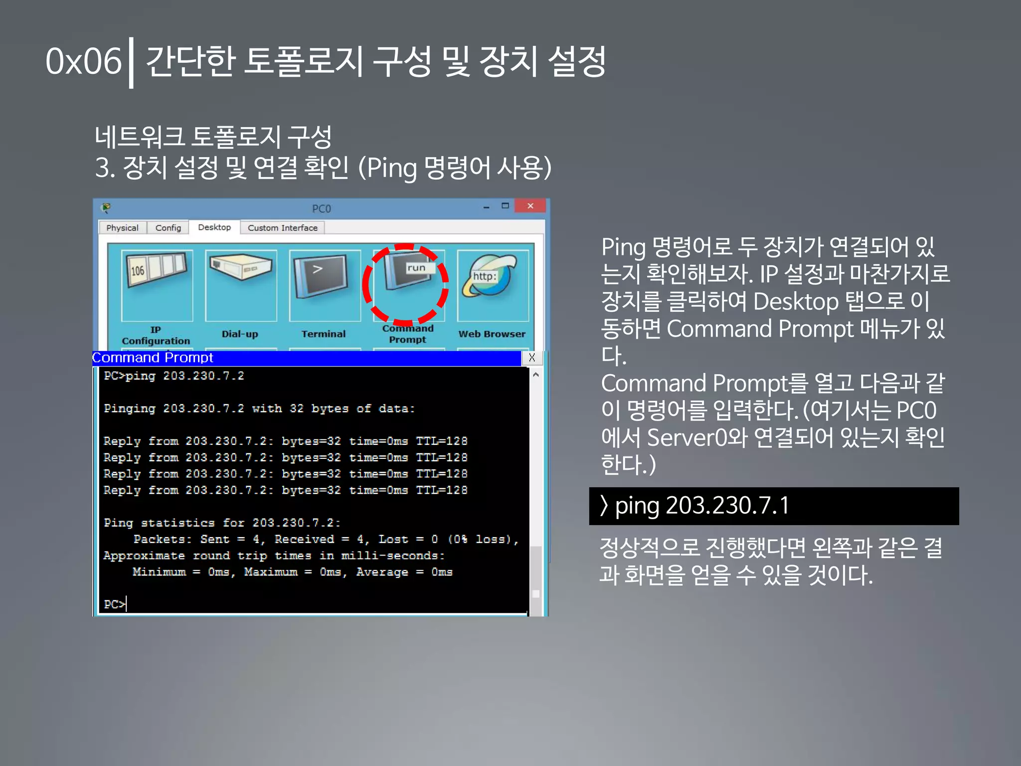 0x06 간단한 토폴로지 구성 및 장치 설정
네트워크 토폴로지 구성
3. 장치 설정 및 연결 확인 (Ping 명령어 사용)
Ping 명령어로 두 장치가 연결되어 있
는지 확인해보자. IP 설정과 마찬가지로
장치를 클릭하여 Desktop 탭으로 이
동하면 Command Prompt 메뉴가 있
다.
Command Prompt를 열고 다음과 같
이 명령어를 입력한다.(여기서는 PC0
에서 Server0와 연결되어 있는지 확인
한다.)
> ping 203.230.7.1
정상적으로 진행했다면 왼쪽과 같은 결
과 화면을 얻을 수 있을 것이다.
 
