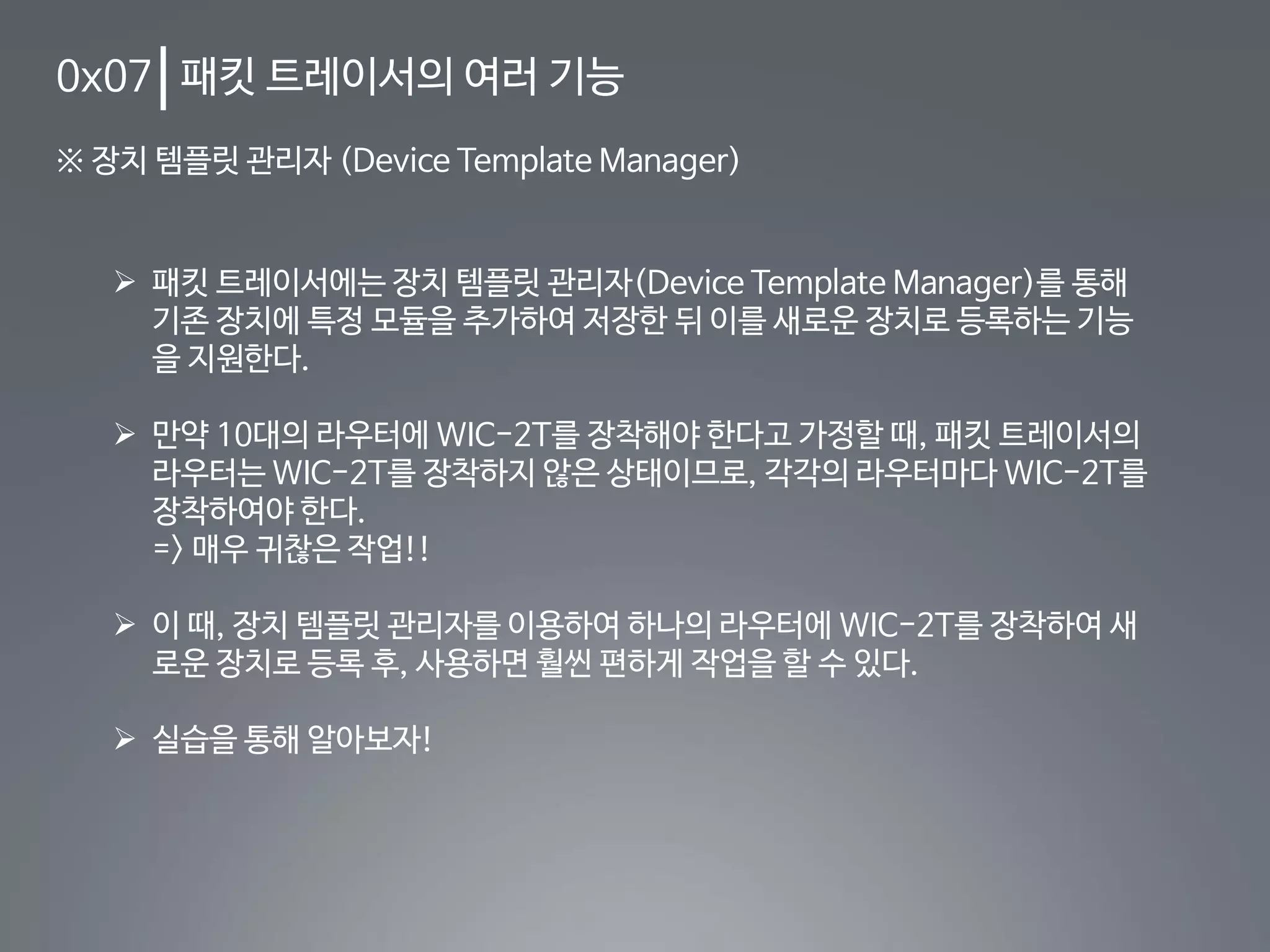 0x07 패킷 트레이서의 여러 기능
※ 장치 템플릿 관리자 (Device Template Manager)
 패킷 트레이서에는 장치 템플릿 관리자(Device Template Manager)를 통해
기존 장치에 특정 모듈을 추가하여 저장한 뒤 이를 새로운 장치로 등록하는 기능
을 지원한다.
 만약 10대의 라우터에 WIC-2T를 장착해야 한다고 가정할 때, 패킷 트레이서의
라우터는 WIC-2T를 장착하지 않은 상태이므로, 각각의 라우터마다 WIC-2T를
장착하여야 한다.
=> 매우 귀찮은 작업!!
 이 때, 장치 템플릿 관리자를 이용하여 하나의 라우터에 WIC-2T를 장착하여 새
로운 장치로 등록 후, 사용하면 훨씬 편하게 작업을 할 수 있다.
 실습을 통해 알아보자!
 