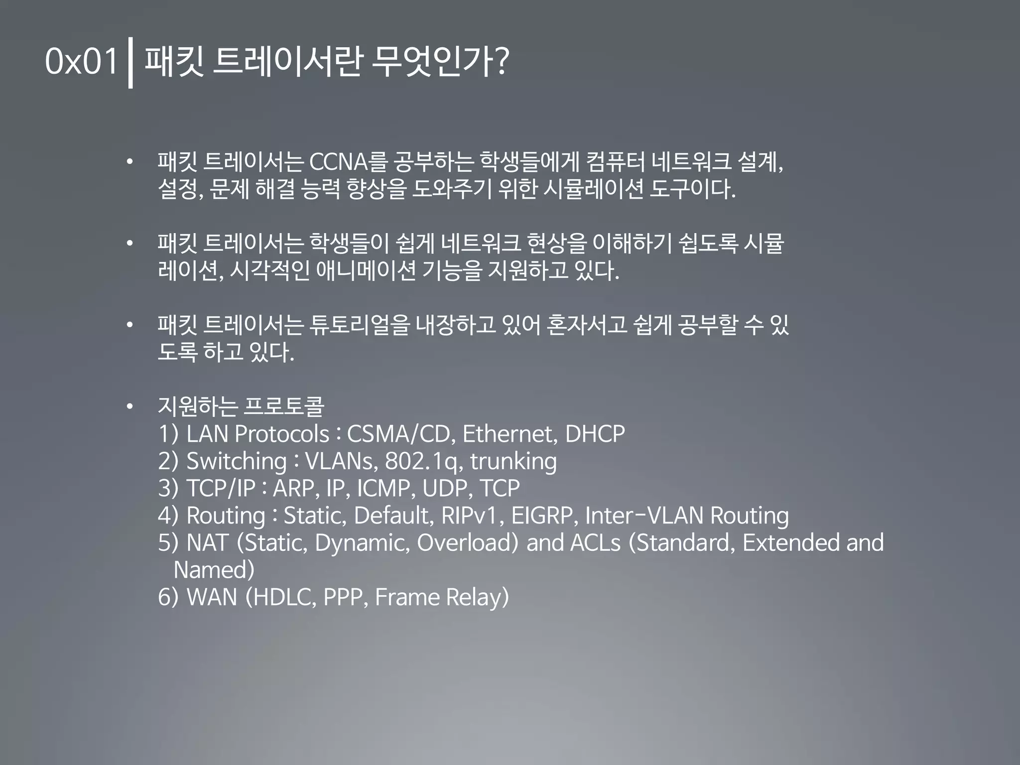 0x01 패킷 트레이서란 무엇인가?
• 패킷 트레이서는 CCNA를 공부하는 학생들에게 컴퓨터 네트워크 설계,
설정, 문제 해결 능력 향상을 도와주기 위한 시뮬레이션 도구이다.
• 패킷 트레이서는 학생들이 쉽게 네트워크 현상을 이해하기 쉽도록 시뮬
레이션, 시각적인 애니메이션 기능을 지원하고 있다.
• 패킷 트레이서는 튜토리얼을 내장하고 있어 혼자서고 쉽게 공부할 수 있
도록 하고 있다.
• 지원하는 프로토콜
1) LAN Protocols : CSMA/CD, Ethernet, DHCP
2) Switching : VLANs, 802.1q, trunking
3) TCP/IP : ARP, IP, ICMP, UDP, TCP
4) Routing : Static, Default, RIPv1, EIGRP, Inter-VLAN Routing
5) NAT (Static, Dynamic, Overload) and ACLs (Standard, Extended and
Named)
6) WAN (HDLC, PPP, Frame Relay)
 
