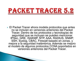 PacketTracer 5.2  El PacketTracer ahora modela protocolos que antes no se incluían en versiones anteriores del PacketTracer. Dentro de los protocolos y tecnologías de seguridad que se incluyen se pueden mencionar IPSec, GRE, ISAKMP, NTP, AAA, RADIUS, SNMP, SSH, Syslog, CBAC, Firewall basado en zonas, y mejora a la seguridad inalámbrica. Además se mejoro el modelo de algunos protocolos CCNA soportados en versiones anteriores del PacketTracer.   