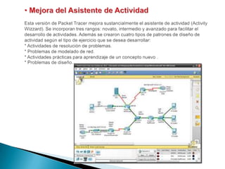  Mejora del Asistente de ActividadEsta versión de PacketTracer mejora sustancialmente el asistente de actividad (ActivityWizzard). Se incorporan tres rangos: novato, intermedio y avanzado para facilitar el desarrollo de actividades. Además se crearon cuatro tipos de patrones de diseño de actividad según el tipo de ejercicio que se desea desarrollar:* Actividades de resolución de problemas.* Problemas de modelado de red.* Actividades prácticas para aprendizaje de un concepto nuevo .* Problemas de diseño. 