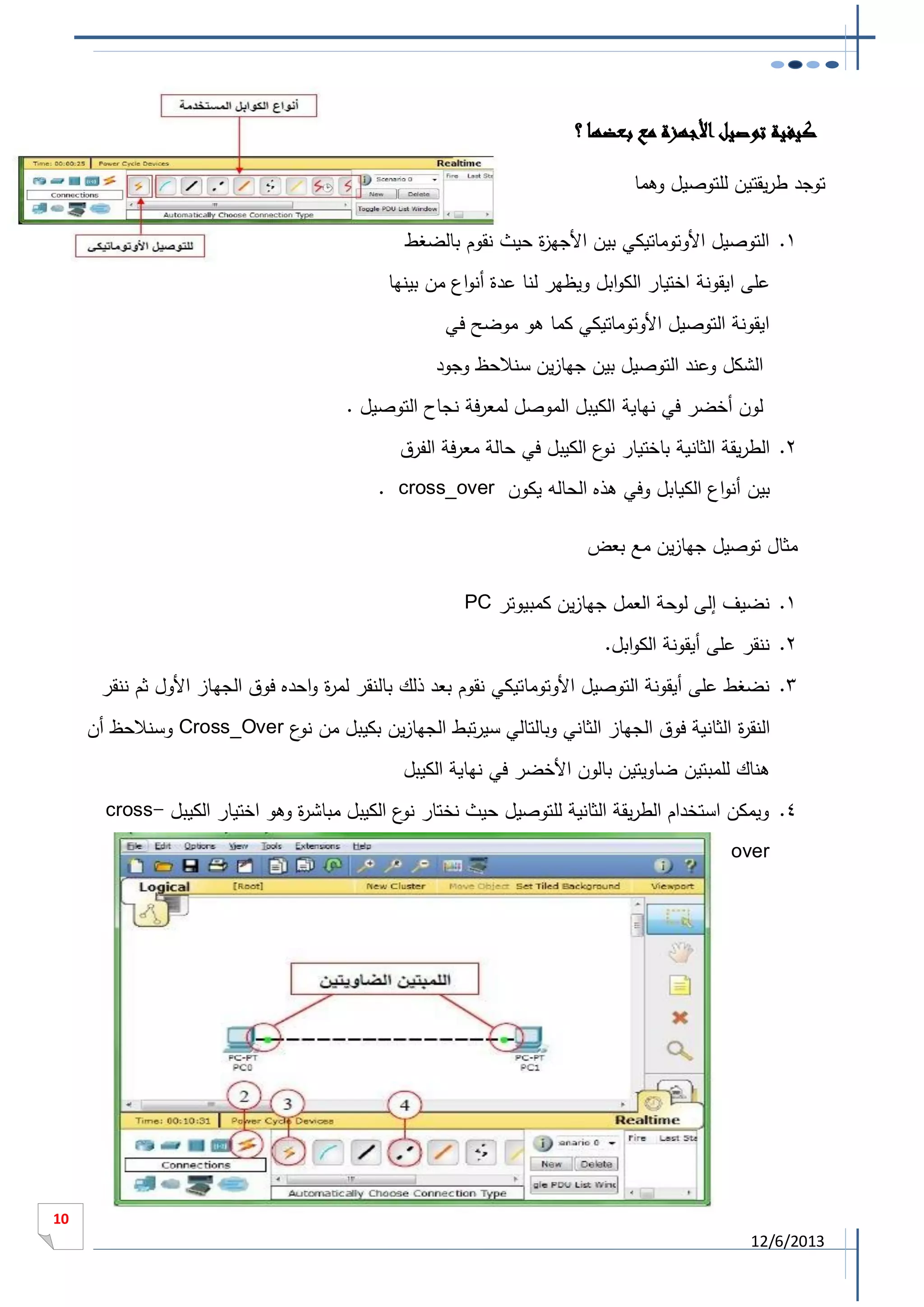 ‫كيفية توصيل األجهزة مع بعضها ؟‬
‫توجد طريقتين للتوصيل وهما‬
‫1. التوصيل األوتوماتيكي بين األجه ة حيث نقوم بالضغط‬
‫ز‬
‫على ايقونة اختيار الكوابل ويظهر لنا عدة أنواع من بينها‬
‫ايقونة التوصيل األوتوماتيكي كما هو موضح في‬
‫الشكل وعند التوصيل بين جهازين سنالحظ وجود‬
‫لون أخضر في نهاية الكيبل الموصل لمعرفة نجاح التوصيل .‬
‫2. الطريقة الثانية باختيار ع الكيبل في حالة معرفة الفرق‬
‫نو‬
‫بين أنواع الكيابل وفي هذه الحاله يكون ‪. cross_over‬‬
‫مثال توصيل جهازين مع بعض‬
‫1. نضيف إلى لوحة العمل جهازين كمبيوتر ‪PC‬‬
‫2. ننقر على أيقونة الكوابل.‬
‫3. نضغط على أيقونة التوصيل األوتوماتيكي نقوم بعد ذلك بالنقر لم ة واحده فوق الجهاز األول ثم ننقر‬
‫ر‬
‫النق ة الثانية فوق الجهاز الثاني وبالتالي سيرتبط الجهازين بكيبل من ع ‪ Cross_Over‬وسنالحظ أن‬
‫نو‬
‫ر‬
‫هناك للمبتين ضاويتين بالون األخضر في نهاية الكيبل‬
‫4. ويمكن استخدام الطريقة الثانية للتوصيل حيث نختار ع الكيبل مباش ة وهو اختيار الكيبل -‪cross‬‬
‫ر‬
‫نو‬
‫‪over‬‬

‫11‬

‫3102/6/21‬

 