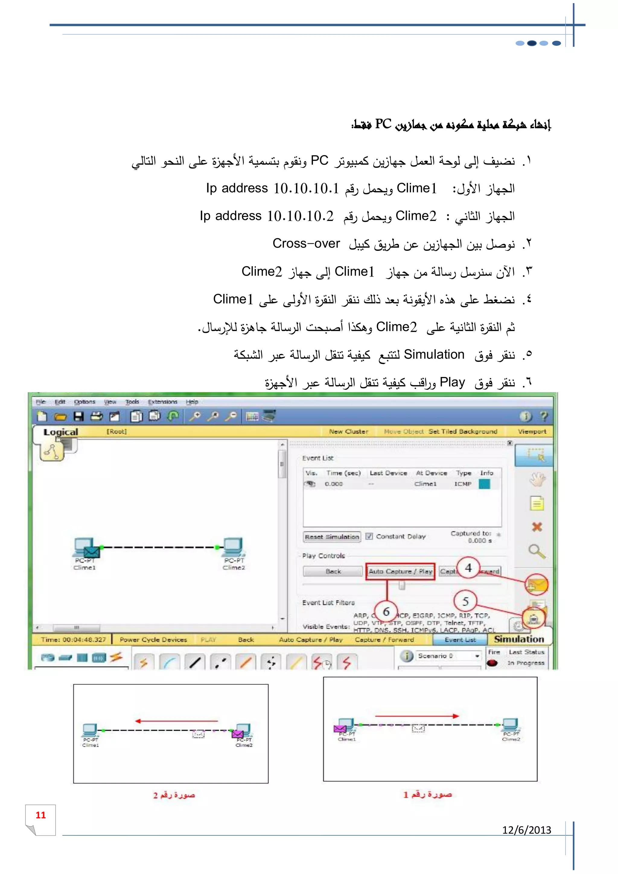 ‫إنشاء شبكة محلية مكونه من جهازين ‪ PC‬فقط:‬
‫0. نضيف إلى لوحة العمل جهازين كمبيوتر ‪ PC‬ونقوم بتسمية األجه ة على النحو التالي‬
‫ز‬
‫الجهاز األول: 1‪ Clime‬ويحمل رقم 1.01.01.01 ‪Ip address‬‬
‫الجهاز الثاني : 2‪ Clime‬ويحمل رقم 2.01.01.01 ‪Ip address‬‬
‫1. نوصل بين الجهازين عن طريق كيبل ‪Cross-over‬‬
‫3. اآلن سنرسل رسالة من جهاز 1‪ Clime‬إلى جهاز 2‪Clime‬‬
‫4. نضغط على هذه األيقونة بعد ذلك ننقر النق ة األولى على 1‪Clime‬‬
‫ر‬
‫ثم النق ة الثانية على 2‪ Clime‬وهكذا أصبحت الرسالة جاه ة لإلرسال.‬
‫ز‬
‫ر‬
‫5. ننقر فوق ‪ Simulation‬لتتبع كيفية تنقل الرسالة عبر الشبكة‬
‫6. ننقر فوق ‪ Play‬و اقب كيفية تنقل الرسالة عبر األجه ة‬
‫ز‬
‫ر‬

‫11‬

‫3102/6/21‬

 