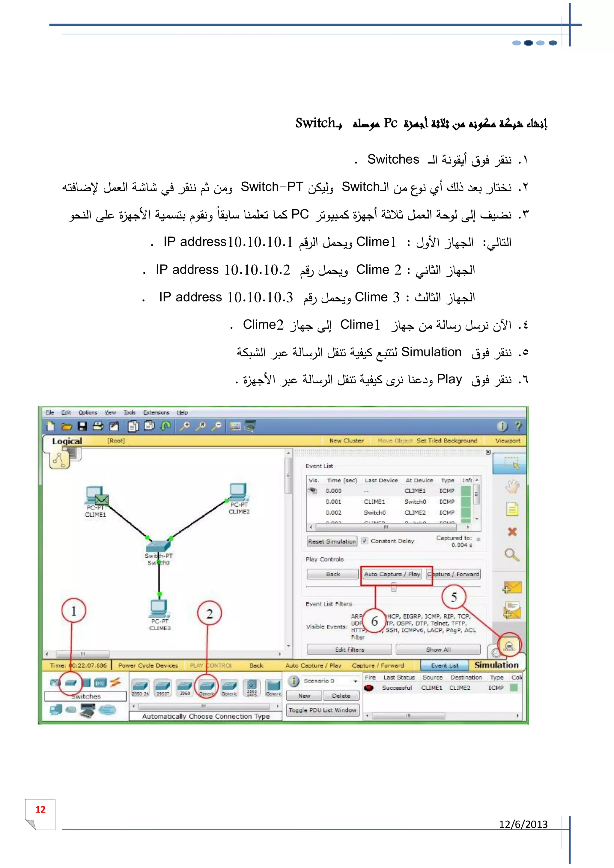 ‫إنشاء شبكة مكونه من ثالثة أجهزة ‪ Pc‬موصله بـ ـ‪Switch‬‬
‫1. ننقر فوق أيقونة الـ ـ ‪. Switches‬‬
‫2. نختار بعد ذلك أي ع من الــ‪ Switch‬وليكن ‪ Switch-PT‬ومن ثم ننقر في شاشة العمل إلضافته‬
‫نو‬
‫3. نضيف إلى لوحة العمل ثالثة أجه ة كمبيوتر ‪ PC‬كما تعلمنا سابق ا ونقوم بتسمية األجه ة على النحو‬
‫ز‬
‫ز‬
‫التالي: الجهاز األول : 1‪ Clime‬ويحمل الرقم 1.01.01.01‪. IP address‬‬
‫الجهاز الثاني : 2 ‪ Clime‬ويحمل رقم 2.01.01.01 ‪. IP address‬‬
‫الجهاز الثالث : 3 ‪ Clime‬ويحمل رقم 3.01.01.01 ‪. IP address‬‬
‫4. اآلن نرسل رسالة من جهاز 1‪ Clime‬إلى جهاز 2‪. Clime‬‬
‫5. ننقر فوق ‪ Simulation‬لتتبع كيفية تنقل الرسالة عبر الشبكة‬
‫6. ننقر فوق ‪ Play‬ودعنا ى كيفية تنقل الرسالة عبر األجه ة .‬
‫ز‬
‫نر‬

‫21‬

‫3102/6/21‬

 