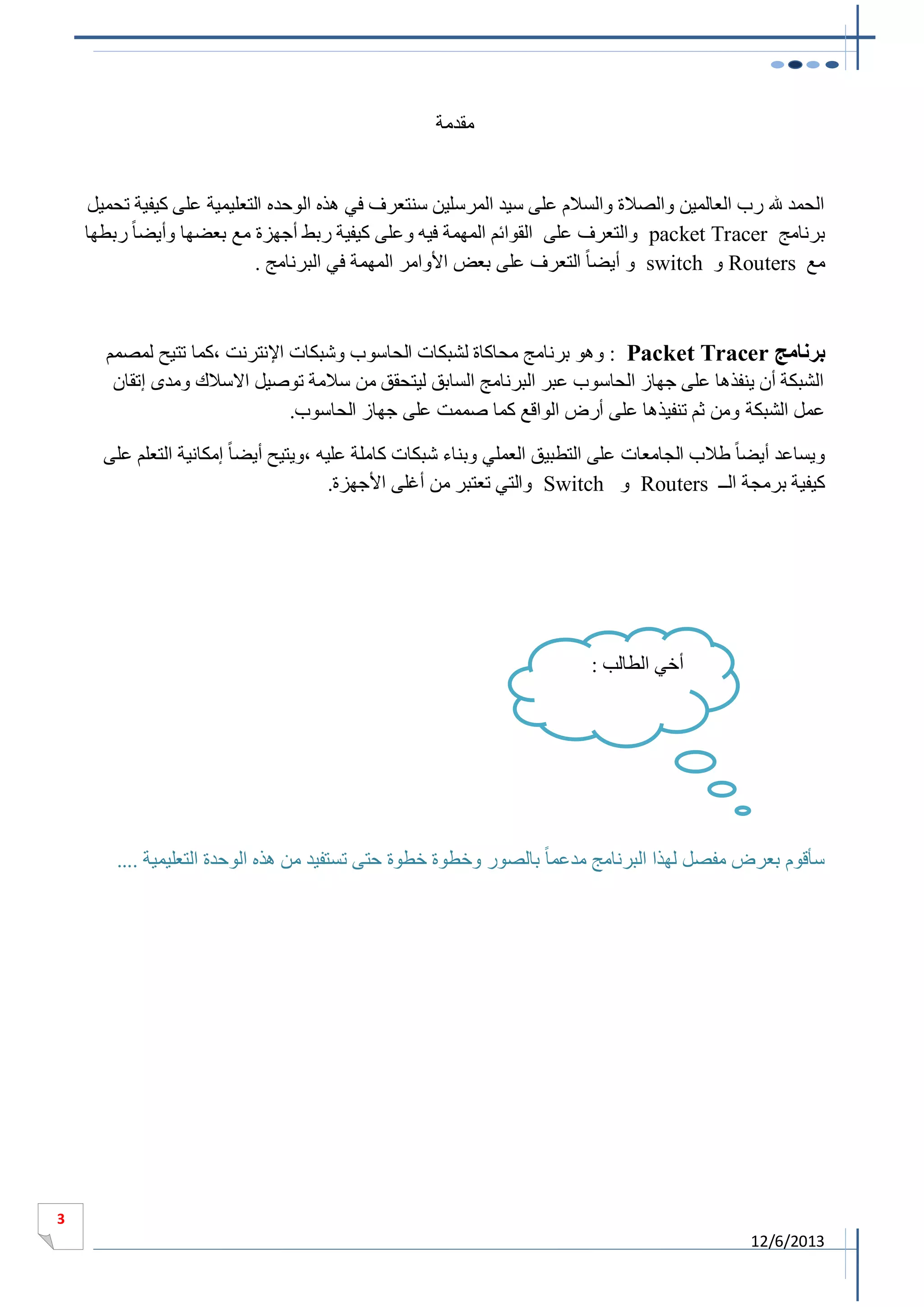 ‫مقدمة‬

‫الحمد هلل رب العالمين والصالة والسالم على سيد المرسلين سنتعرف في هذه الوحده التعليمية على كيفية تحميل‬
‫برنامج ‪ packet Tracer‬والتعرف على القوائم المهمة فيه وعلى كيفية ربط أجهزة مع بعضها وأيضا ً ربطها‬
‫مع ‪ Routers‬و ‪ switch‬و أيضا ً التعرف على بعض األوامر المهمة في البرنامج .‬

‫برنامج ‪ : Packet Tracer‬وهو برنامج محاكاة لشبكات الحاسوب وشبكات اإلنترنت ،كما تتيح لمصمم‬
‫الشبكة أن ينفذها على جهاز الحاسوب عبر البرنامج السابق ليتحقق من سالمة توصيل االسالك ومدى إتقان‬
‫عمل الشبكة ومن ثم تنفيذها على أرض الواقع كما صممت على جهاز الحاسوب.‬
‫ويساعد أيضا ً طالب الجامعات على التطبيق العملي وبناء شبكات كاملة عليه ،ويتيح أيضا ً إمكانية التعلم على‬
‫كيفية برمجة الــ ‪ Routers‬و ‪ Switch‬والتي تعتبر من أغلى األجهزة.‬

‫أخي الطالب :‬

‫سأقوم بعرض مفصل لهذا البرنامج مدعما ً بالصور وخطوة خطوة حتى تستفيد من هذه الوحدة التعليمية ....‬

‫3‬

‫3102/6/21‬

 