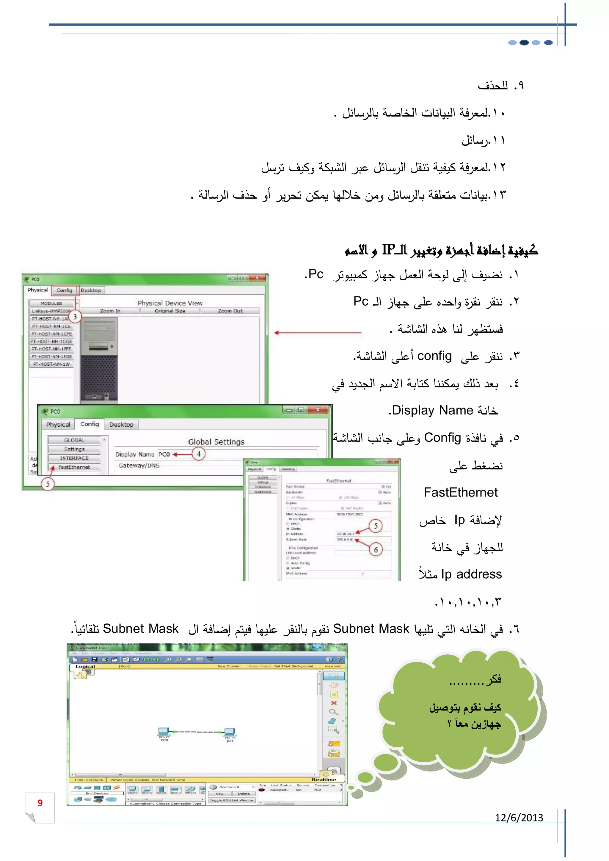 ‫9. للحذف‬
‫11.لمعرفة البيانات الخاصة بالرسائل .‬
‫11.رسائل‬
‫21.لمعرفة كيفية تنقل الرسائل عبر الشبكة وكيف ترسل‬
‫31.بيانات متعلقة بالرسائل ومن خاللها يمكن تحرير أو حذف الرسالة .‬

‫كيفية إضافة أجهزة وتغيير الـ ـ ـ‪ IP‬و االسم‬
‫1. نضيف إلى لوحة العمل جهاز كمبيوتر ‪.Pc‬‬
‫2. ننقر نق ة واحده على جهاز ال ـ ‪Pc‬‬
‫ر‬
‫فستظهر لنا هذه الشاشة .‬
‫3. ننقر على ‪ config‬أعلى الشاشة.‬
‫4. بعد ذلك يمكننا كتابة االسم الجديد في‬
‫خانة ‪.Display Name‬‬
‫5. في نافذة ‪ Config‬وعلى جانب الشاشة‬
‫نضغط على‬
‫‪FastEthernet‬‬
‫إلضافة ‪ Ip‬خاص‬
‫للجهاز في خانة‬
‫ال‬
‫‪ Ip address‬مث ا‬
‫3011011011.‬
‫6. في الخانه التي تليها ‪ Subnet Mask‬نقوم بالنقر عليها فيتم إضافة ال ‪ Subnet Mask‬تلقائيا.‬
‫فكر.........‬
‫كيف نقوم بتوصيل‬
‫جهازين معا ً ؟‬

‫9‬

‫3102/6/21‬

 