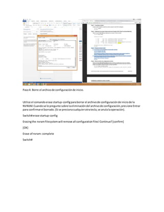 Paso4: Borre el archivode configuraciónde inicio.
Utilice el comandoerase startup-configparaborrar el archivode configuraciónde iniciode la
NVRAM.Cuandose le pregunte sobre laeliminacióndel archivode configuración,presione Entrar
para confirmarel borrado.(Si se presionacualquierotratecla,se anulalaoperación).
Switch#erase startup-config
Erasingthe nvramfilesystemwill remove all configurationfiles!Continue?[confirm]
[OK]
Erase of nvram: complete
Switch#
 