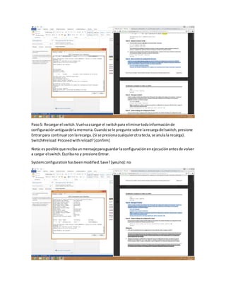 Paso5: Recargar el switch.Vuelvaacargar el switchpara eliminartodainformaciónde
configuraciónantiguade lamemoria.Cuandose le pregunte sobre larecargadel switch,presione
Entrar para continuarconla recarga. (Si se presionacualquierotratecla,se anulala recarga).
Switch#reload Proceedwithreload?[confirm]
Nota:es posible que recibaunmensajeparaguardar laconfiguraciónenejecuciónantesde volver
a cargar el switch.Escribano y presione Entrar.
Systemconfigurationhasbeenmodified.Save?[yes/no]:no
 