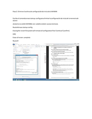 Paso2: Elimine el archivode configuraciónde iniciode laNVRAM.
Escriba el comandoerase startup-configparaeliminarlaconfiguraciónde iniciode lamemoriade
acceso
aleatorionovolátil (NVRAM,non-volatilerandom-accessmemory).
Router#erase startup-config
Erasingthe nvramfilesystemwill remove all configurationfiles!Continue?[confirm]
[OK]
Erase of nvram: complete
Router#
 