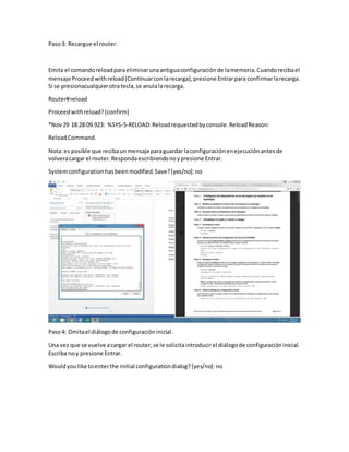 Paso3: Recargue el router.
Emita el comandoreloadparaeliminarunaantiguaconfiguraciónde lamemoria.Cuandorecibael
mensaje Proceed withreload(Continuarconlarecarga),presione Entrarpara confirmarlarecarga.
Si se presionacualquierotratecla,se anulalarecarga.
Router#reload
Proceedwithreload?[confirm]
*Nov29 18:28:09.923: %SYS-5-RELOAD:Reloadrequestedbyconsole.ReloadReason:
ReloadCommand.
Nota:es posible que recibaunmensajeparaguardar laconfiguraciónenejecuciónantesde
volveracargar el router.Respondaescribiendonoypresione Entrar.
Systemconfigurationhasbeenmodified.Save?[yes/no]:no
Paso4: Omitael diálogode configuracióninicial.
Una vez que se vuelve acargar el router,se le solicitaintroducirel diálogode configuracióninicial.
Escriba noy presione Entrar.
Wouldyoulike toenterthe initial configurationdialog?[yes/no]:no
 