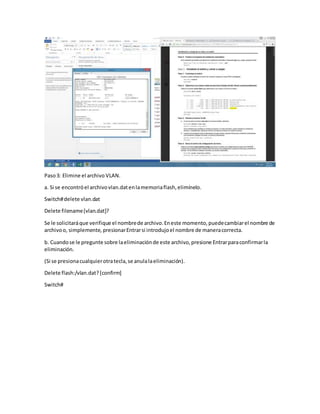 Paso3: Elimine el archivo VLAN.
a. Si se encontróel archivovlan.datenlamemoriaflash,elimínelo.
Switch#delete vlan.dat
Delete filename[vlan.dat]?
Se le solicitaráque verifique el nombrede archivo.Eneste momento,puedecambiarel nombre de
archivoo, simplemente, presionarEntrarsi introdujoel nombre de maneracorrecta.
b. Cuandose le pregunte sobre laeliminaciónde este archivo,presione Entrarparaconfirmarla
eliminación.
(Si se presionacualquierotratecla,se anulalaeliminación).
Delete flash:/vlan.dat?[confirm]
Switch#
 