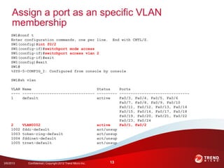Assign a port as an specific VLAN
     membership
     SW1#conf t
     Enter configuration commands, one per line. End with CNTL/Z.
     SW1(config)#int f0/2
     SW1(config-if)#switchport mode access
     SW1(config-if)#switchport access vlan 2
     SW1(config-if)#exit
     SW1(config)#exit
     SW1#
     %SYS-5-CONFIG_I: Configured from console by console

     SW1#sh vlan

     VLAN Name                             Status    Ports
     ---- -------------------------------- --------- -------------------------------
     1    default                          active    Fa0/3, Fa0/4, Fa0/5, Fa0/6
                                                     Fa0/7, Fa0/8, Fa0/9, Fa0/10
                                                     Fa0/11, Fa0/12, Fa0/13, Fa0/14
                                                     Fa0/15, Fa0/16, Fa0/17, Fa0/18
                                                     Fa0/19, Fa0/20, Fa0/21, Fa0/22
                                                     Fa0/23, Fa0/24
     2    VLAN0002                         active    Fa0/1, Fa0/2
     1002 fddi-default                     act/unsup
     1003 token-ring-default               act/unsup
     1004 fddinet-default                  act/unsup
     1005 trnet-default                    act/unsup




3/6/2013    Confidential | Copyright 2012 Trend Micro Inc.   13
 