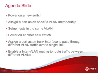 Agenda Slide

      • Power on a new switch

      • Assign a port as an specific VLAN membership

      • Setup hosts in the same VLAN

      • Power on another new switch

      • Assign a port as an trunk interface to pass-through
        different VLAN traffic over a single link

      • Enable a Inter-VLAN routing to route traffic between
        different VLANs



3/6/2013   Confidential | Copyright 2012 Trend Micro Inc.
 